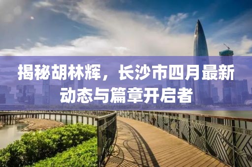 揭秘胡林辉，长沙市四月最新动态与篇章开启者