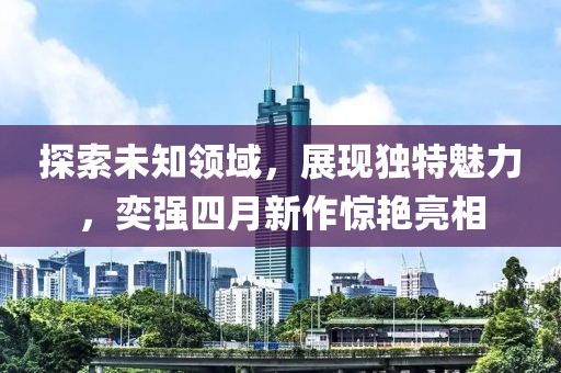 探索未知领域，展现独特魅力，奕强四月新作惊艳亮相