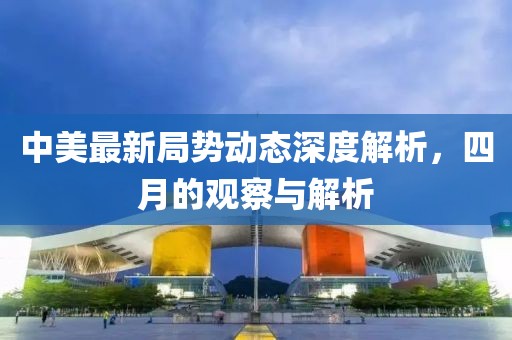 中美最新局势动态深度解析，四月的观察与解析