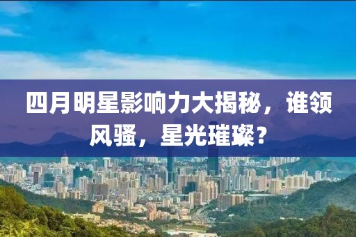 四月明星影响力大揭秘，谁领风骚，星光璀璨？