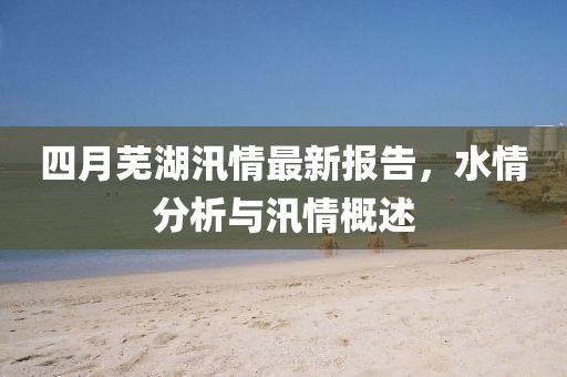 四月芜湖汛情最新报告，水情分析与汛情概述