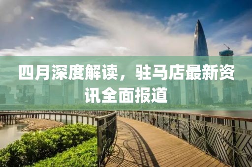 四月深度解读，驻马店最新资讯全面报道