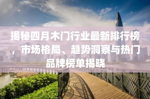 揭秘四月木门行业最新排行榜，市场格局、趋势洞察与热门品牌榜单揭晓