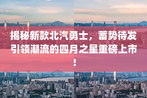 揭秘新款北汽勇士，蓄势待发引领潮流的四月之星重磅上市！