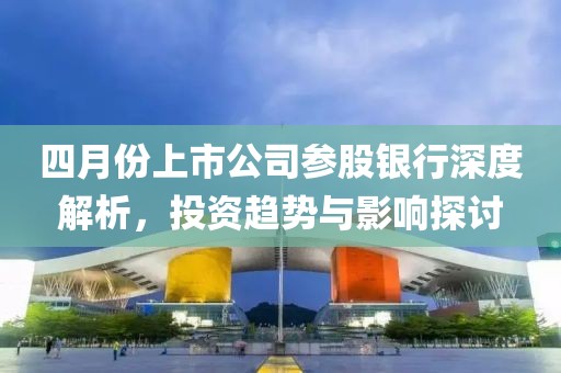 四月份上市公司参股银行深度解析，投资趋势与影响探讨