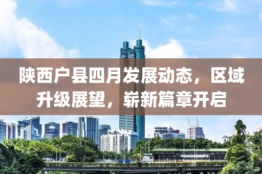 陕西户县四月发展动态，区域升级展望，崭新篇章开启