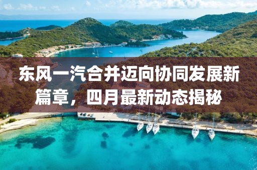 东风一汽合并迈向协同发展新篇章，四月最新动态揭秘