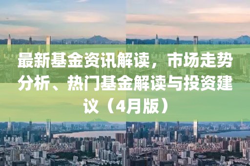最新基金资讯解读，市场走势分析、热门基金解读与投资建议（4月版）