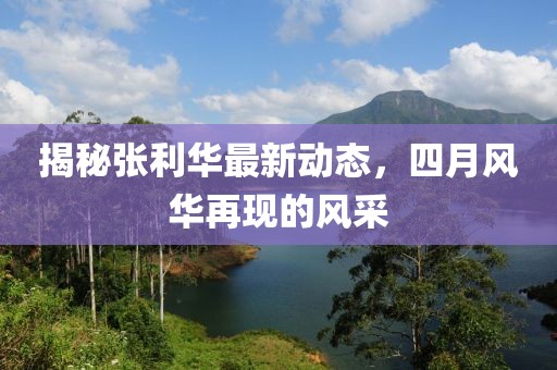揭秘张利华最新动态，四月风华再现的风采