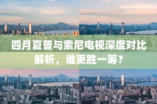 四月夏普与索尼电视深度对比解析，谁更胜一筹？