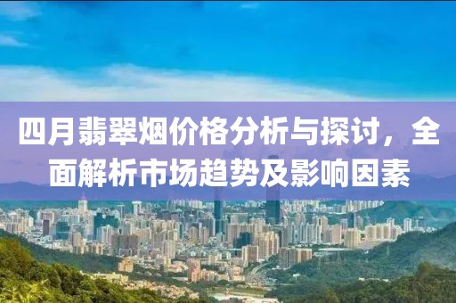 四月翡翠烟价格分析与探讨，全面解析市场趋势及影响因素