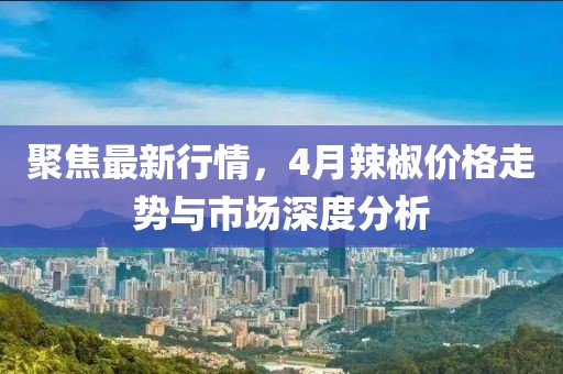 聚焦最新行情，4月辣椒价格走势与市场深度分析