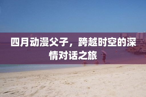 四月动漫父子，跨越时空的深情对话之旅