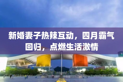 新婚妻子热辣互动，四月霸气回归，点燃生活激情