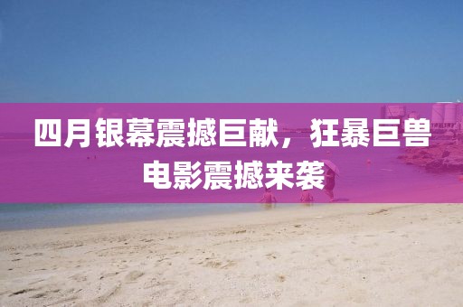 四月银幕震撼巨献，狂暴巨兽电影震撼来袭