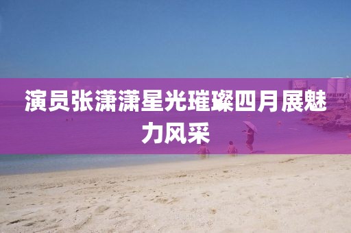 演员张潇潇星光璀璨四月展魅力风采