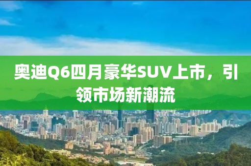 奥迪Q6四月豪华SUV上市，引领市场新潮流