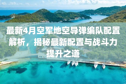 最新4月空军地空导弹编队配置解析，揭秘最新配置与战斗力提升之道