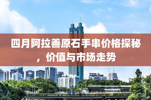 四月阿拉善原石手串价格探秘，价值与市场走势
