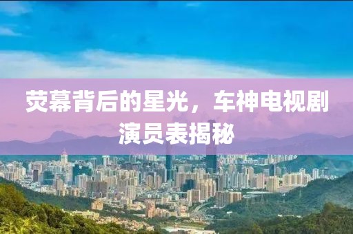 荧幕背后的星光，车神电视剧演员表揭秘