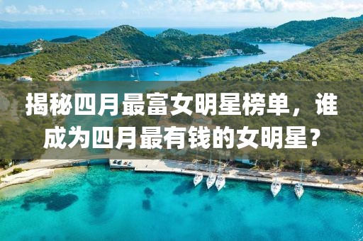 揭秘四月最富女明星榜单，谁成为四月最有钱的女明星？