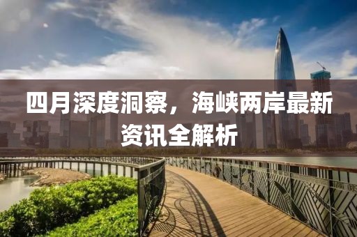 四月深度洞察，海峡两岸最新资讯全解析