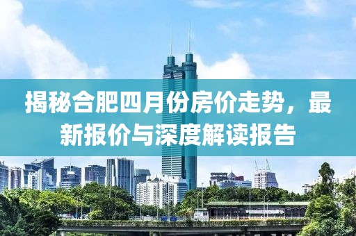 揭秘合肥四月份房价走势，最新报价与深度解读报告