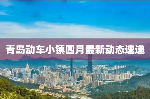 青岛动车小镇四月最新动态速递