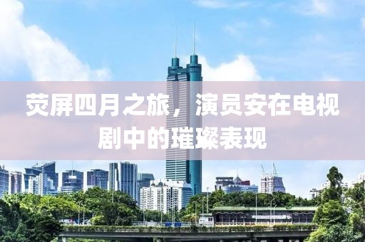 荧屏四月之旅，演员安在电视剧中的璀璨表现