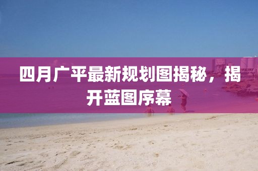 四月广平最新规划图揭秘，揭开蓝图序幕
