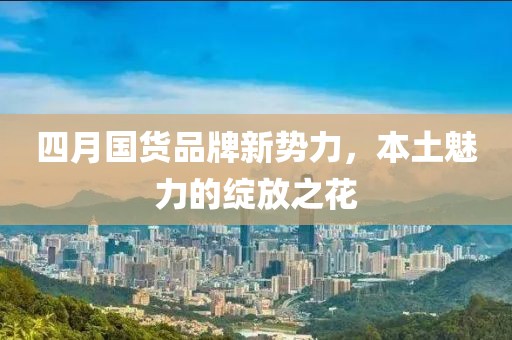 四月国货品牌新势力，本土魅力的绽放之花