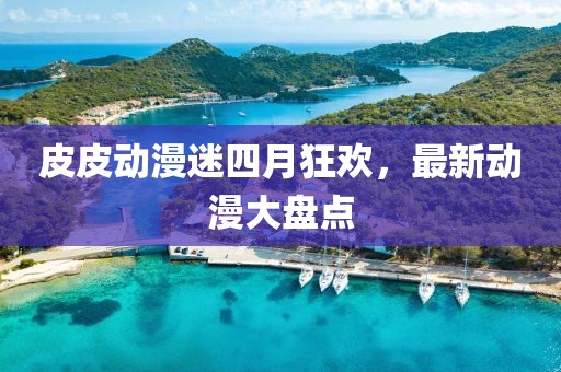 皮皮动漫迷四月狂欢，最新动漫大盘点