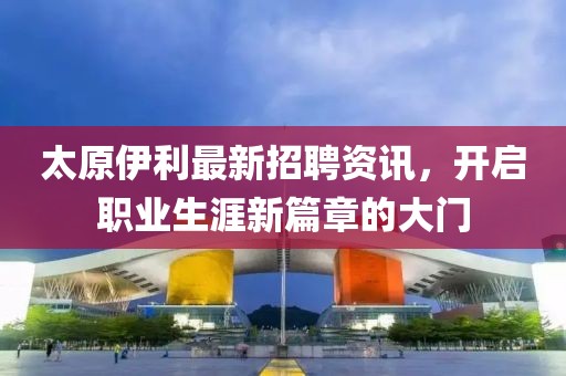 太原伊利最新招聘资讯，开启职业生涯新篇章的大门