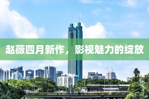 赵薇四月新作，影视魅力的绽放