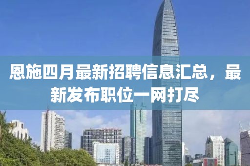 恩施四月最新招聘信息汇总，最新发布职位一网打尽