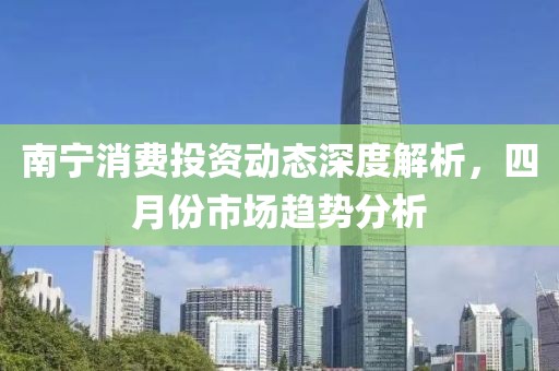 南宁消费投资动态深度解析，四月份市场趋势分析