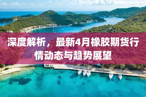 深度解析，最新4月橡胶期货行情动态与趋势展望