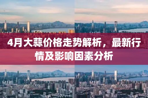 4月大蒜价格走势解析，最新行情及影响因素分析