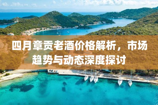 四月章贡老酒价格解析，市场趋势与动态深度探讨