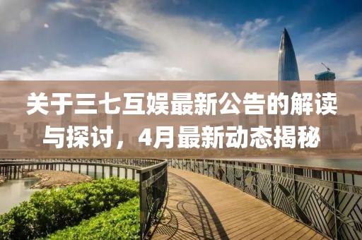 关于三七互娱最新公告的解读与探讨，4月最新动态揭秘