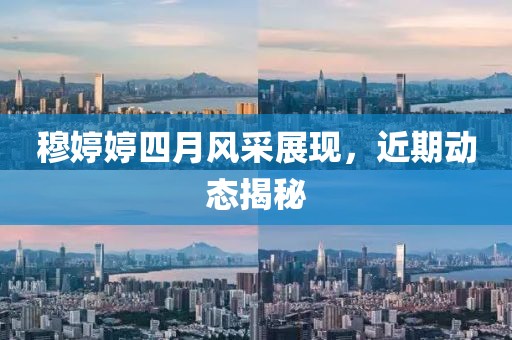 穆婷婷四月风采展现，近期动态揭秘