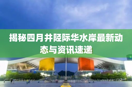 揭秘四月井陉际华水岸最新动态与资讯速递