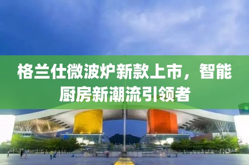 格兰仕微波炉新款上市，智能厨房新潮流引领者
