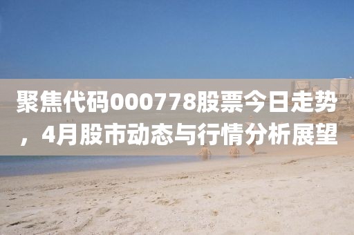 聚焦代码000778股票今日走势，4月股市动态与行情分析展望