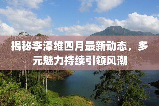揭秘李泽维四月最新动态，多元魅力持续引领风潮