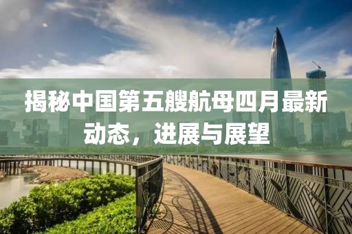 揭秘中国第五艘航母四月最新动态，进展与展望