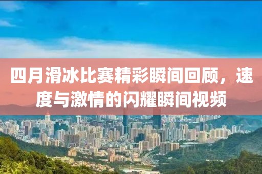 四月滑冰比赛精彩瞬间回顾，速度与激情的闪耀瞬间视频