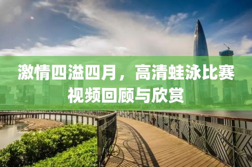 激情四溢四月，高清蛙泳比赛视频回顾与欣赏