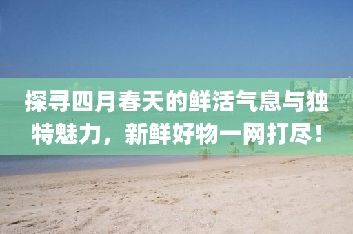 探寻四月春天的鲜活气息与独特魅力，新鲜好物一网打尽！