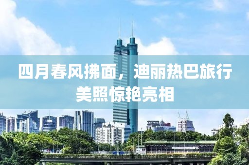 四月春风拂面，迪丽热巴旅行美照惊艳亮相